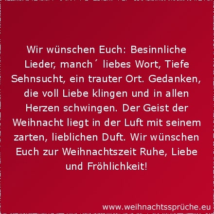 Weihnachtssprüche für Karten Wir wünschen Euch: Besinnliche Lieder, manch´ liebes Wort, Tiefe Sehnsucht, ein trauter Ort. Gedanken, die voll Liebe klingen und in allen Herzen schwingen. Der Geist der Weihnacht liegt in der Luft mit seinem zarten, lieblichen Duft. Wir wünschen Euch zur Weihnachtszeit Ruhe, Liebe und Fröhlichkeit!